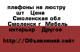 плафоны на люстру 8 шт › Цена ­ 150 - Смоленская обл., Смоленск г. Мебель, интерьер » Другое   